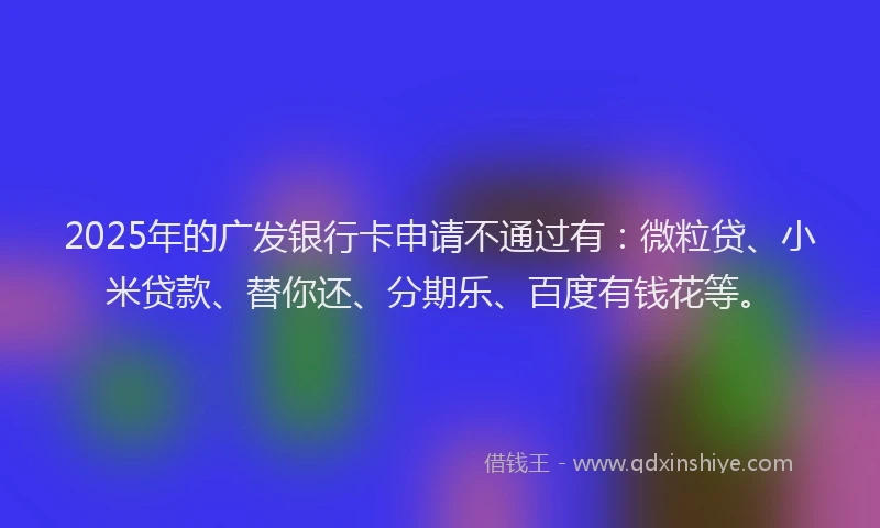 2025年的广发银行卡申请不通过有：微粒贷、小米贷款、替你还、分期乐、百度有钱花等。