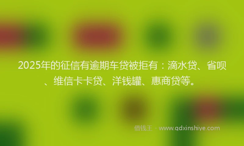2025年的征信有逾期车贷被拒有：滴水贷、省呗、维信卡卡贷、洋钱罐、惠商贷等。