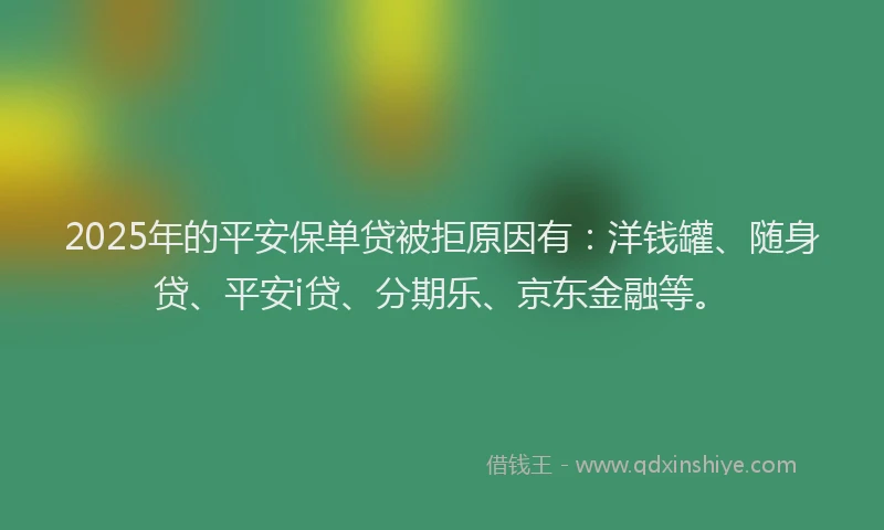 2025年的平安保单贷被拒原因有：洋钱罐、随身贷、平安i贷、分期乐、京东金融等。