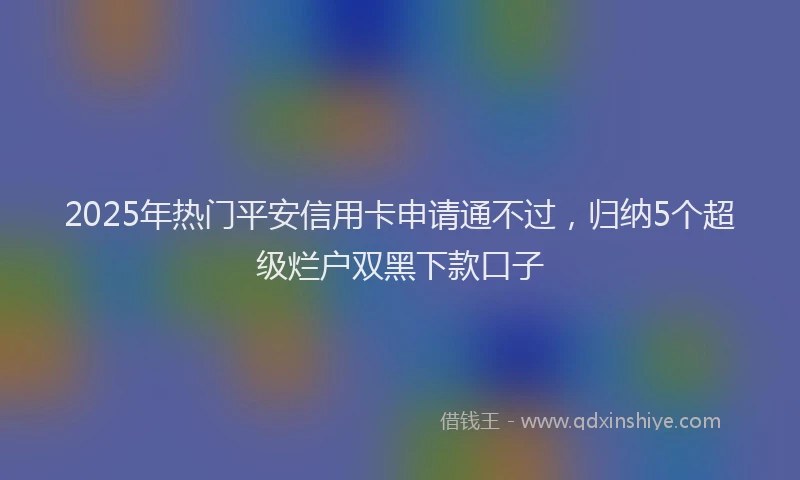 2025年热门平安信用卡申请通不过，归纳5个超级烂户双黑下款口子