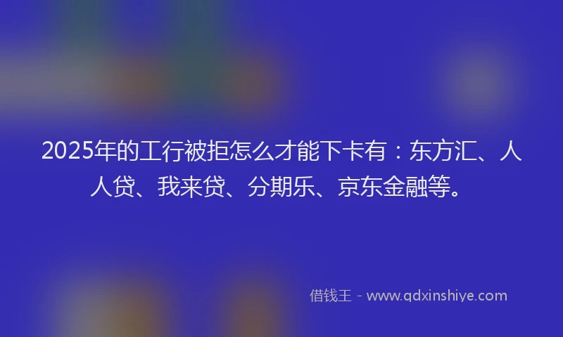 2025年的工行被拒怎么才能下卡有：东方汇、人人贷、我来贷、分期乐、京东金融等。