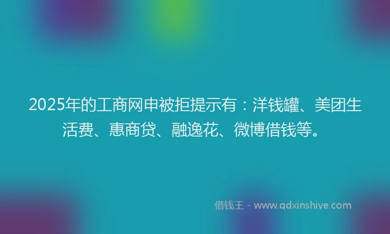 2025年的工商网申被拒提示有：洋钱罐、美团生活费、惠商贷、融逸花、微博借钱等。