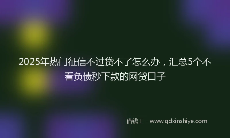 2025年热门征信不过贷不了怎么办，汇总5个不看负债秒下款的网贷口子