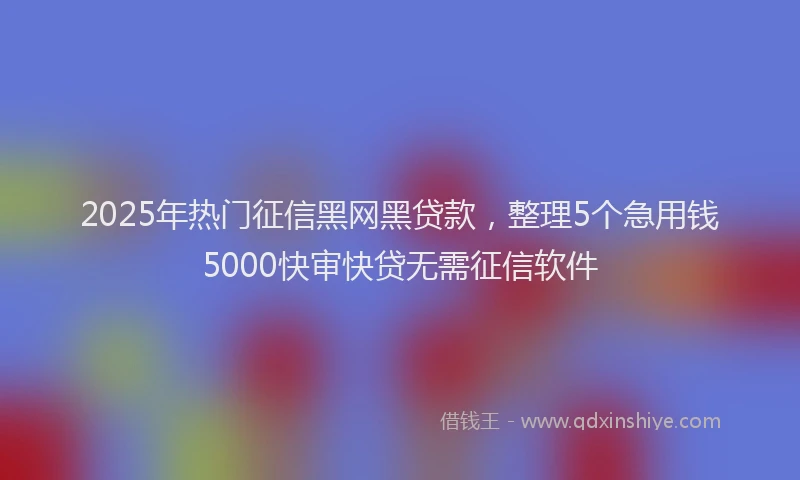 2025年热门征信黑网黑贷款，整理5个急用钱5000快审快贷无需征信软件