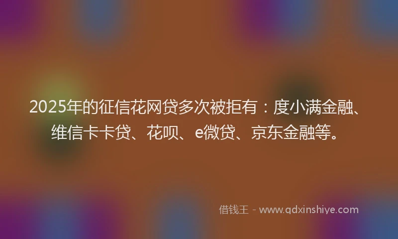 2025年的征信花网贷多次被拒有：度小满金融、维信卡卡贷、花呗、e微贷、京东金融等。