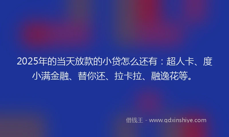 2025年的当天放款的小贷怎么还有：超人卡、度小满金融、替你还、拉卡拉、融逸花等。