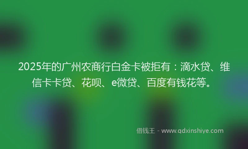 2025年的广州农商行白金卡被拒有：滴水贷、维信卡卡贷、花呗、e微贷、百度有钱花等。