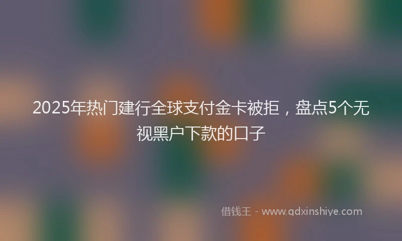 2025年热门建行全球支付金卡被拒，盘点5个无视黑户下款的口子