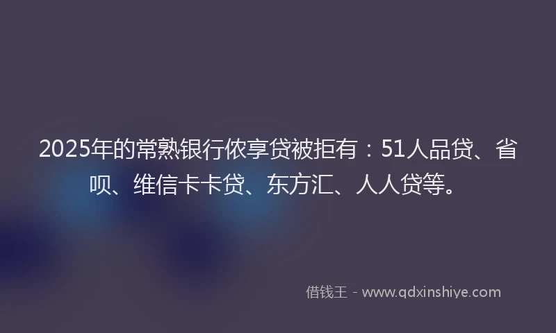 2025年的常熟银行侬享贷被拒有：51人品贷、省呗、维信卡卡贷、东方汇、人人贷等。