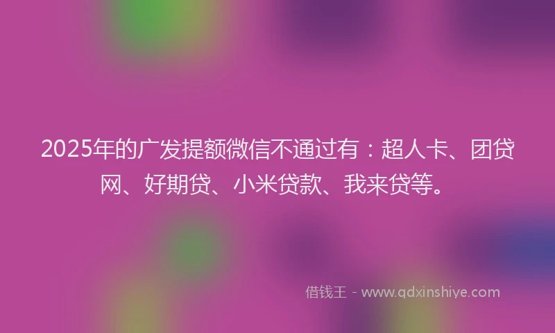 2025年的广发提额微信不通过有：超人卡、团贷网、好期贷、小米贷款、我来贷等。
