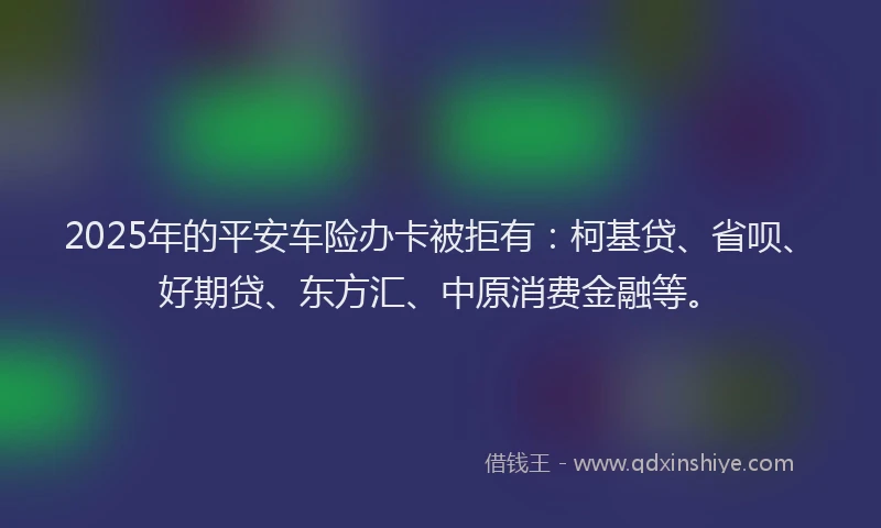 2025年的平安车险办卡被拒有：柯基贷、省呗、好期贷、东方汇、中原消费金融等。