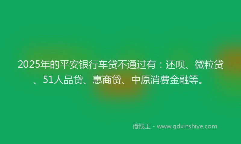 2025年的平安银行车贷不通过有：还呗、微粒贷、51人品贷、惠商贷、中原消费金融等。
