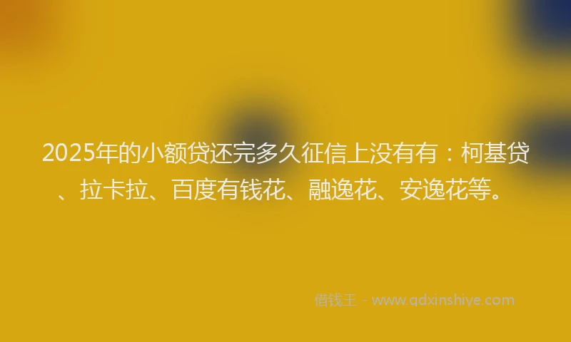 2025年的小额贷还完多久征信上没有有：柯基贷、拉卡拉、百度有钱花、融逸花、安逸花等。