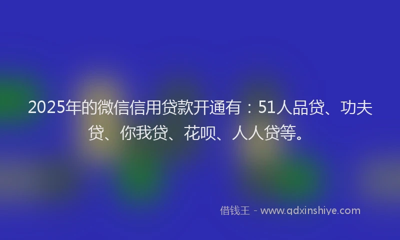 2025年的微信信用贷款开通有：51人品贷、功夫贷、你我贷、花呗、人人贷等。