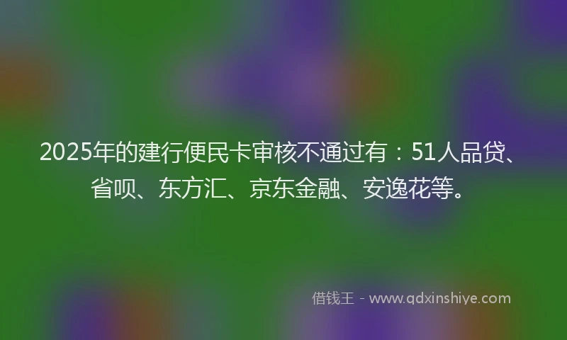 2025年的建行便民卡审核不通过有：51人品贷、省呗、东方汇、京东金融、安逸花等。