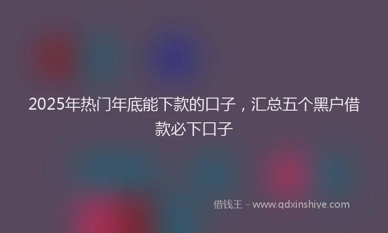 2025年热门年底能下款的口子，汇总五个黑户借款必下口子