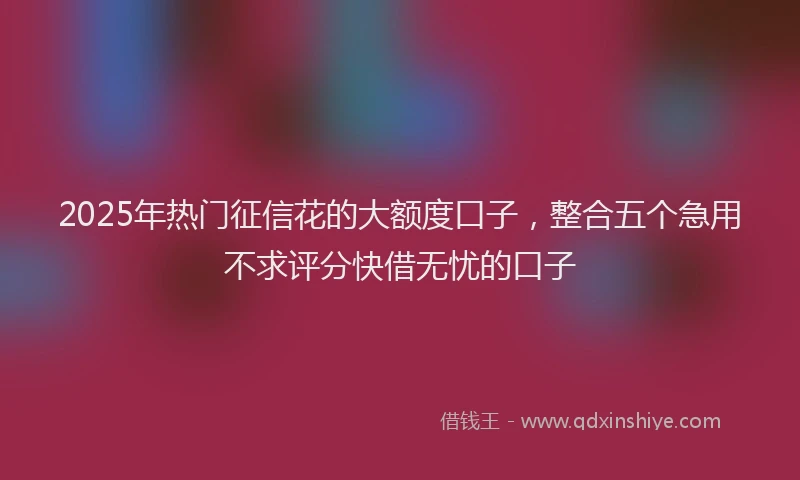 2025年热门征信花的大额度口子，整合五个急用不求评分快借无忧的口子