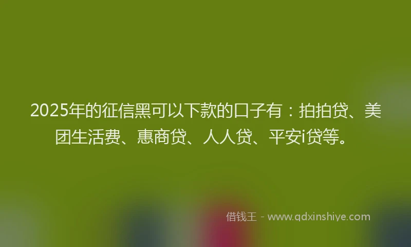 2025年的征信黑可以下款的口子有：拍拍贷、美团生活费、惠商贷、人人贷、平安i贷等。
