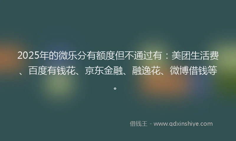2025年的微乐分有额度但不通过有：美团生活费、百度有钱花、京东金融、融逸花、微博借钱等。