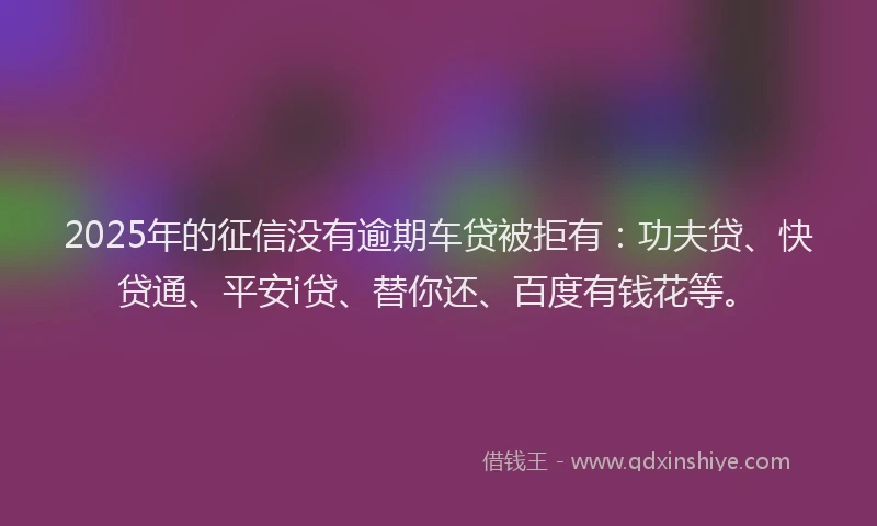 2025年的征信没有逾期车贷被拒有：功夫贷、快贷通、平安i贷、替你还、百度有钱花等。