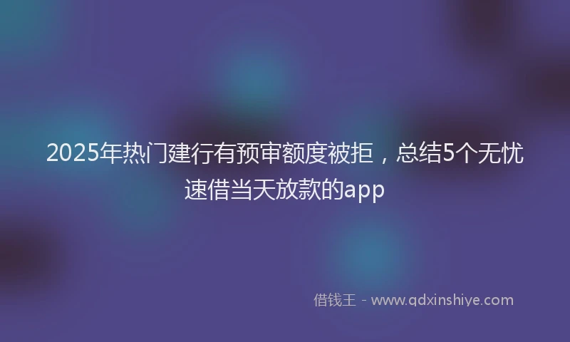 2025年热门建行有预审额度被拒，总结5个无忧速借当天放款的app