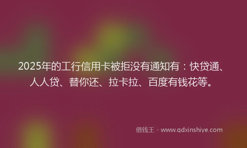 2025年的工行信用卡被拒没有通知有：快贷通、人人贷、替你还、拉卡拉、百度有钱花等。