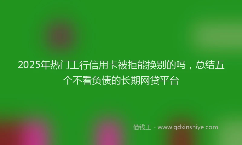 2025年热门工行信用卡被拒能换别的吗，总结五个不看负债的长期网贷平台