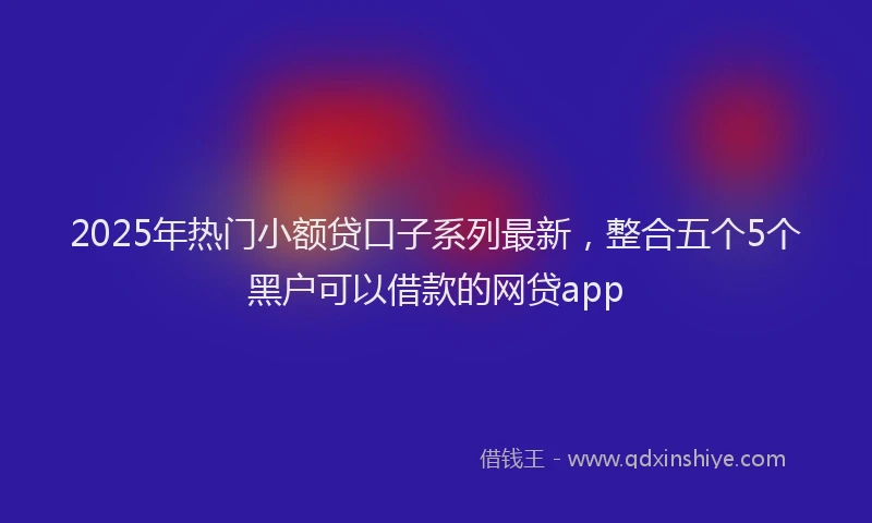 2025年热门小额贷口子系列最新，整合五个5个黑户可以借款的网贷app
