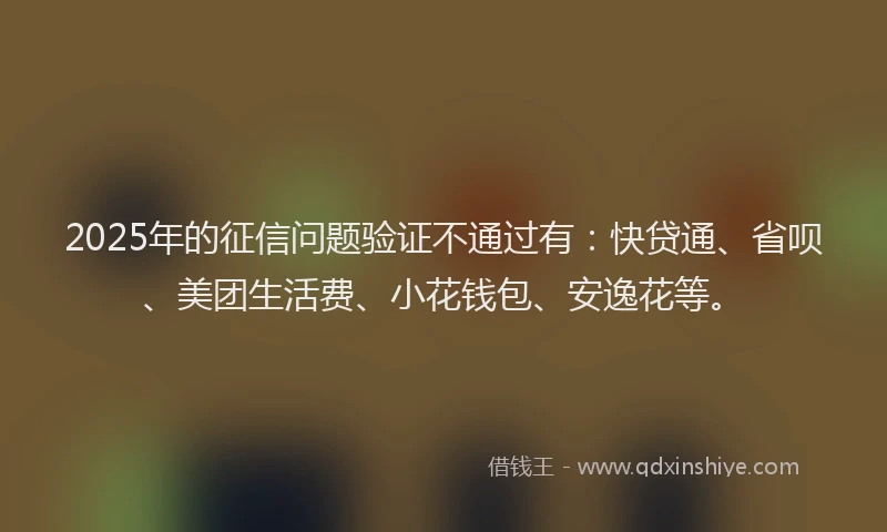 2025年的征信问题验证不通过有：快贷通、省呗、美团生活费、小花钱包、安逸花等。