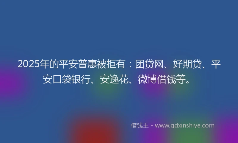2025年的平安普惠被拒有：团贷网、好期贷、平安口袋银行、安逸花、微博借钱等。