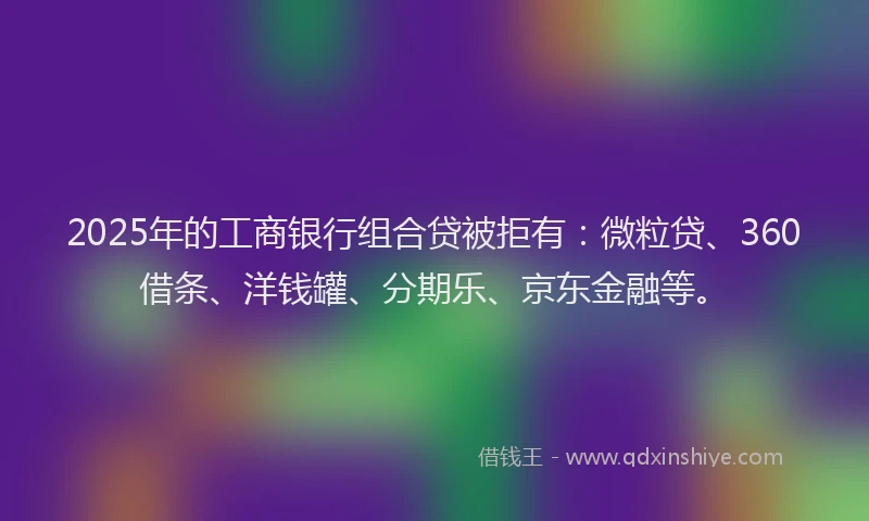 2025年的工商银行组合贷被拒有：微粒贷、360借条、洋钱罐、分期乐、京东金融等。