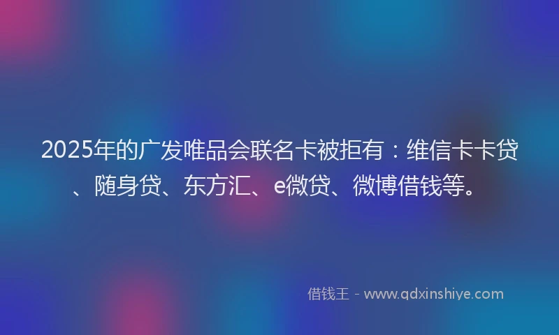 2025年的广发唯品会联名卡被拒有：维信卡卡贷、随身贷、东方汇、e微贷、微博借钱等。