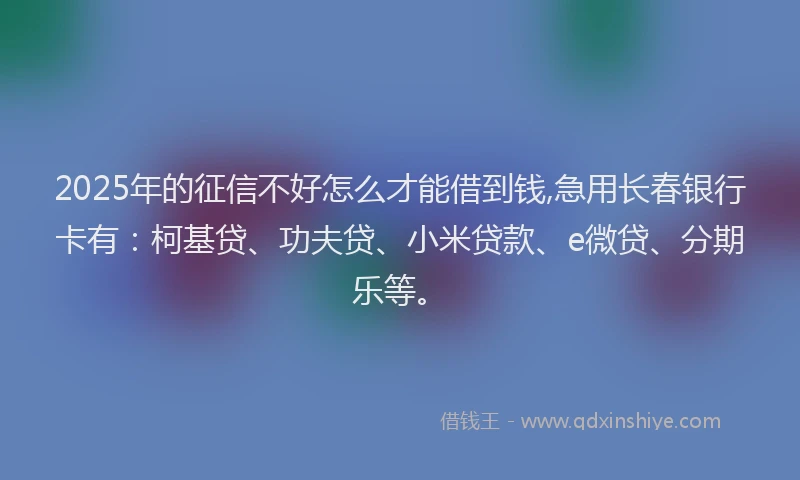 2025年的征信不好怎么才能借到钱,急用长春银行卡有：柯基贷、功夫贷、小米贷款、e微贷、分期乐等。