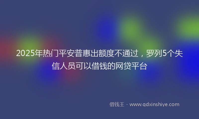 2025年热门平安普惠出额度不通过，罗列5个失信人员可以借钱的网贷平台