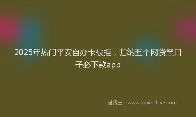 2025年热门平安自办卡被拒，归纳五个网贷黑口子必下款app