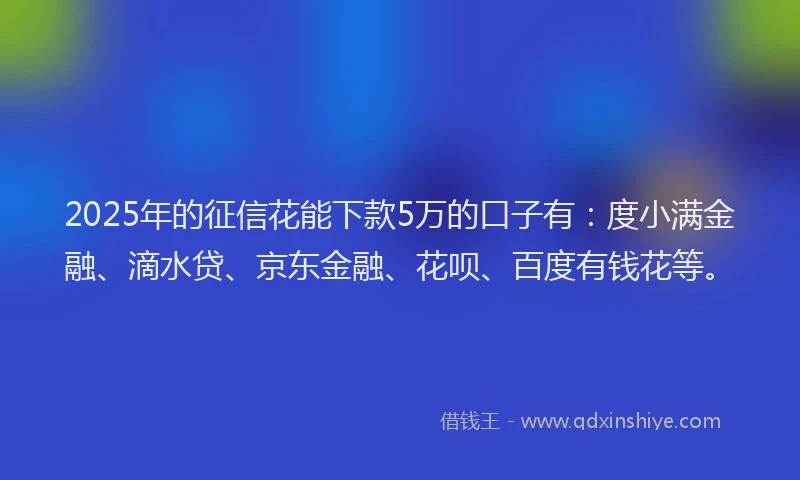 2025年的征信花能下款5万的口子有：度小满金融、滴水贷、京东金融、花呗、百度有钱花等。