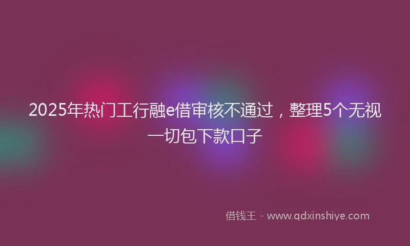 2025年热门工行融e借审核不通过，整理5个无视一切包下款口子
