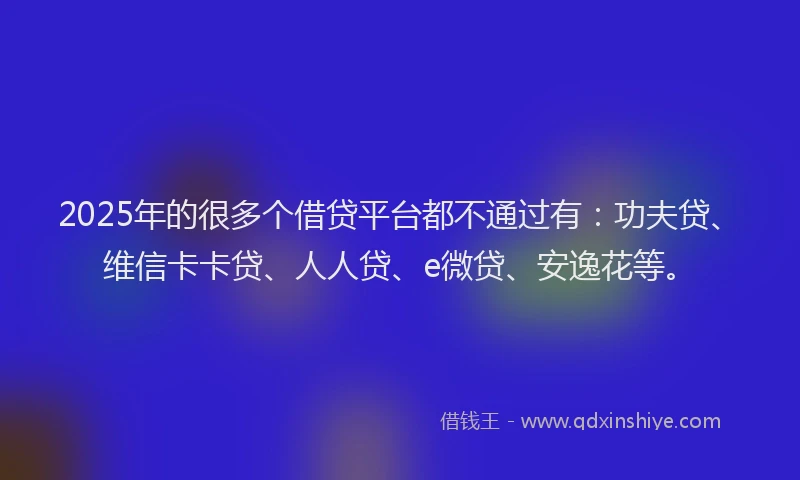 2025年的很多个借贷平台都不通过有：功夫贷、维信卡卡贷、人人贷、e微贷、安逸花等。