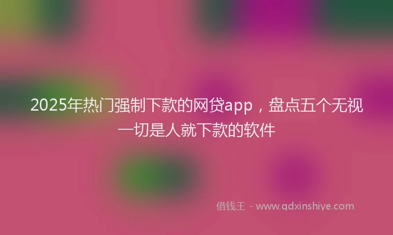 2025年热门强制下款的网贷app，盘点五个无视一切是人就下款的软件