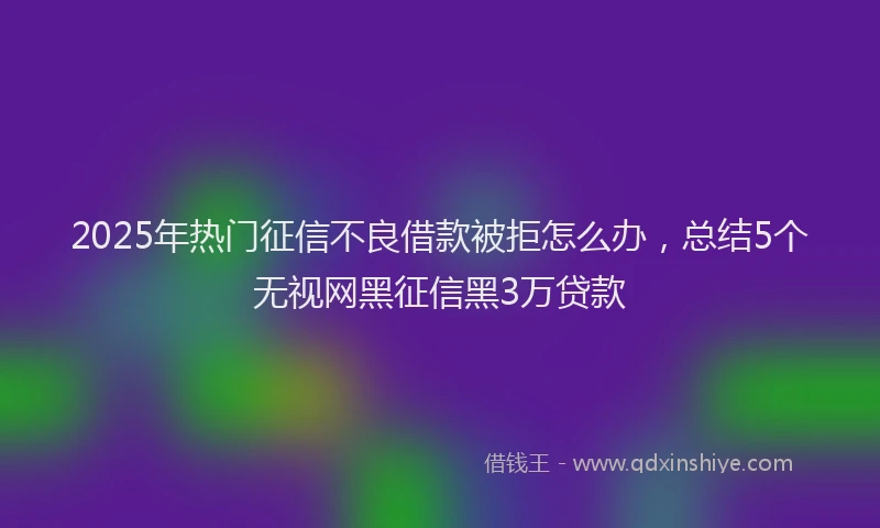 2025年热门征信不良借款被拒怎么办，总结5个无视网黑征信黑3万贷款