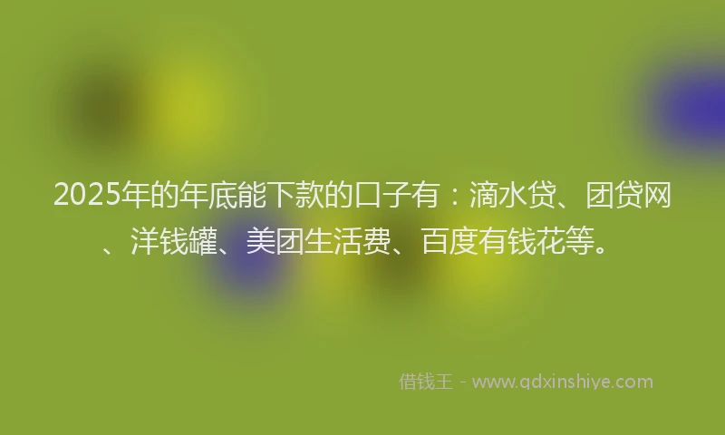 2025年的年底能下款的口子有：滴水贷、团贷网、洋钱罐、美团生活费、百度有钱花等。