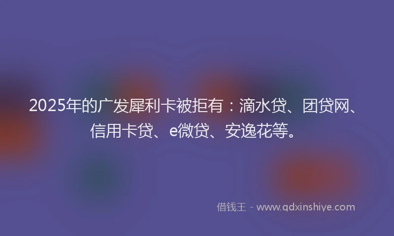 2025年的广发犀利卡被拒有：滴水贷、团贷网、信用卡贷、e微贷、安逸花等。