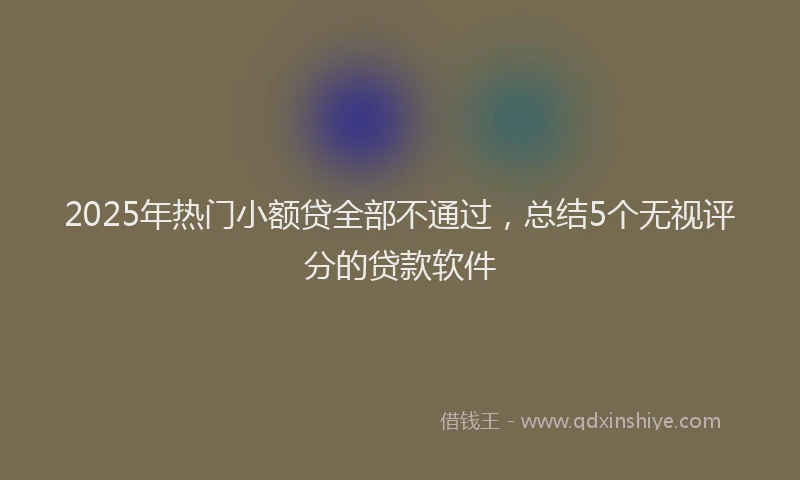 2025年热门小额贷全部不通过，总结5个无视评分的贷款软件