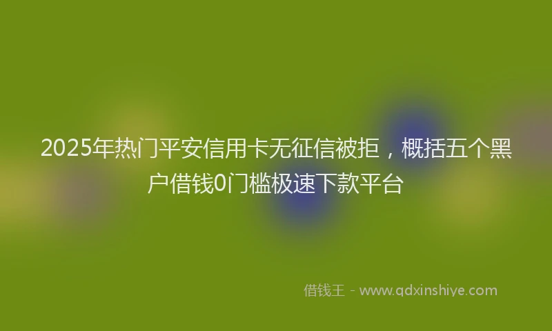 2025年热门平安信用卡无征信被拒，概括五个黑户借钱0门槛极速下款平台