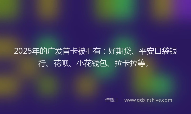 2025年的广发首卡被拒有：好期贷、平安口袋银行、花呗、小花钱包、拉卡拉等。