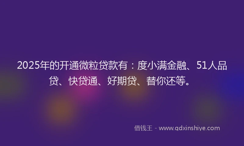 2025年的开通微粒贷款有：度小满金融、51人品贷、快贷通、好期贷、替你还等。