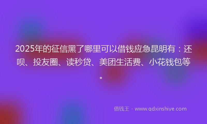 2025年的征信黑了哪里可以借钱应急昆明有：还呗、投友圈、读秒贷、美团生活费、小花钱包等。