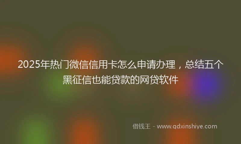 2025年热门微信信用卡怎么申请办理，总结五个黑征信也能贷款的网贷软件