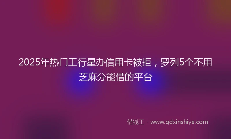 2025年热门工行星办信用卡被拒，罗列5个不用芝麻分能借的平台