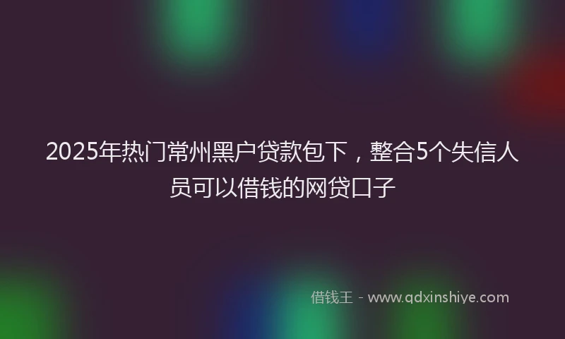 2025年热门常州黑户贷款包下，整合5个失信人员可以借钱的网贷口子